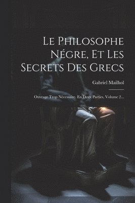 Le Philosophe Négre, Et Les Secrets Des Grecs: Ouvrage Trop Nécessaire. En Deux Parties, Volume 2... 1