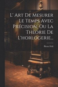 bokomslag L' Art De Mesurer Le Temps Avec Prcision, Ou La Theorie De L'horlogerie...