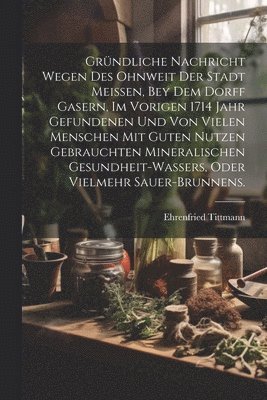 bokomslag Grndliche Nachricht wegen des ohnweit der Stadt Meissen, bey dem Dorff Gasern, im vorigen 1714 Jahr gefundenen und von vielen Menschen mit guten Nutzen gebrauchten Mineralischen Gesundheit-Wassers,