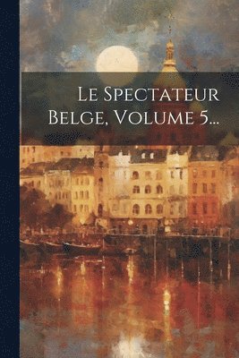 Le Spectateur Belge, Volume 5... 1