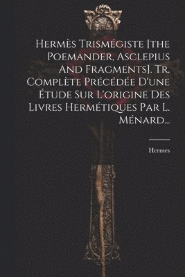 Herms Trismgiste [the Poemander, Asclepius And Fragments]. Tr. Complte Prcde D'une tude Sur L'origine Des Livres Hermtiques Par L. Mnard... 1