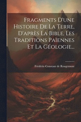 Fragments D'une Histoire De La Terre, D'aprs La Bible, Les Traditions Paennes Et La Gologie... 1