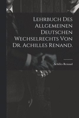 Lehrbuch des allgemeinen deutschen Wechselrechts von Dr. Achilles Renand. 1