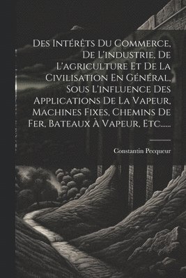 Des Intérêts Du Commerce, De L'industrie, De L'agriculture Et De La Civilisation En Général, Sous L'influence Des Applications De La Vapeur, Machines Fixes, Chemins De Fer, Bateaux À Vapeur, Etc......