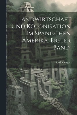 Landwirtschaft und Kolonisation im Spanischen Amerika. Erster Band. 1