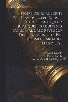 Histoire Des Juifs, crite Par Flavius Joseph, Sous Le Titre De Antiquitez Judaiques, Traduite Sur L'original Grec Reveu Sur Divers Manuscrits, Par Monsieur Arnauld D'andilly... 1