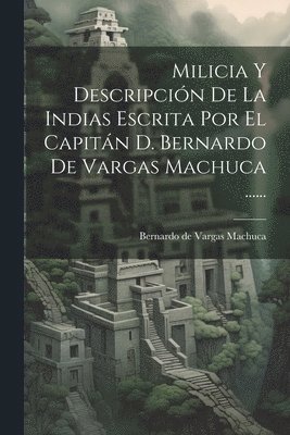 Milicia Y Descripcin De La Indias Escrita Por El Capitn D. Bernardo De Vargas Machuca ...... 1