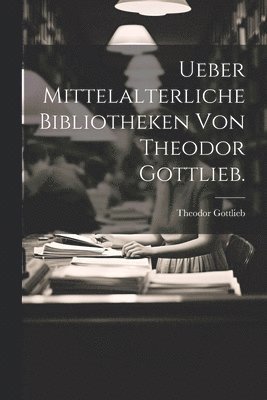 Ueber Mittelalterliche Bibliotheken von Theodor Gottlieb. 1