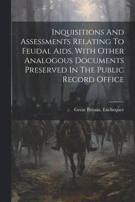 Inquisitions And Assessments Relating To Feudal Aids, With Other Analogous Documents Preserved In The Public Record Office 1