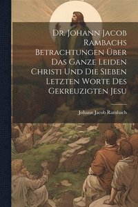 bokomslag Dr. Johann Jacob Rambachs Betrachtungen ber das ganze Leiden Christi und die sieben letzten Worte des gekreuzigten Jesu