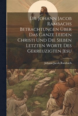 Dr. Johann Jacob Rambachs Betrachtungen ber das ganze Leiden Christi und die sieben letzten Worte des gekreuzigten Jesu 1