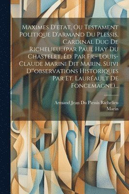 Maximes D'etat, Ou Testament Politique D'armand Du Plessis, Cardinal Duc De Richelieu...(par Paul Hay Du Chastelet, d. Par Fr.- Louis-claude Marini Dit Marin. Suivi D'&quot;observations Historiques 1