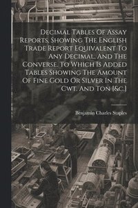 bokomslag Decimal Tables Of Assay Reports, Showing The English Trade Report Equivalent To Any Decimal, And The Converse. To Which Is Added Tables Showing The Amount Of Fine Gold Or Silver In The Cwt. And Ton...