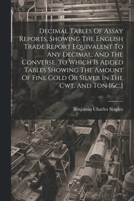 bokomslag Decimal Tables Of Assay Reports, Showing The English Trade Report Equivalent To Any Decimal, And The Converse. To Which Is Added Tables Showing The Amount Of Fine Gold Or Silver In The Cwt. And Ton...