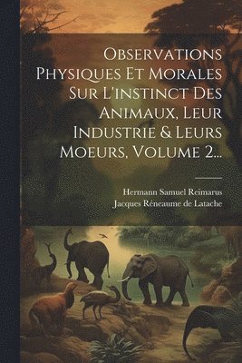 Observations Physiques Et Morales Sur L'instinct Des Animaux, Leur Industrie & Leurs Moeurs, Volume 2... 1