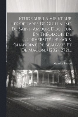 tude Sur La Vie Et Sur Les Oeuvres De Guillaume De Saint-amour, Docteur En Thologie De L'universit De Paris, Chanoine De Beauvais Et De Macon. (1202-1272)... 1