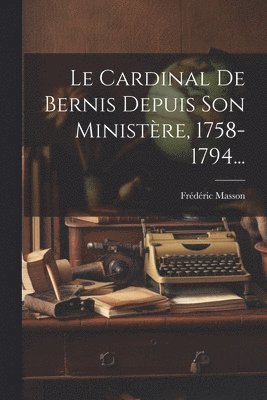 Le Cardinal De Bernis Depuis Son Ministre, 1758-1794... 1
