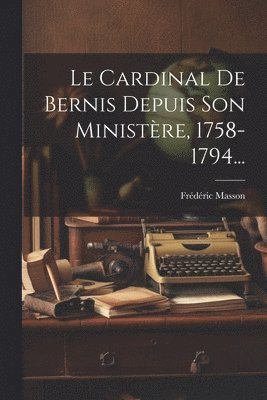 Cardinal De Bernis Depuis Son Ministère, 1758-1794...
