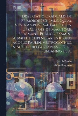 Dissertatio Gradualis De Primordiis Chemi, Quam, Venia Amplissim Fac. Philos. Upsal. Prside Mag. Torb. Bergman ... Publico Examini Submittit Stipendiarius Regius Jacobus Paulin, Vestrogothus, 1