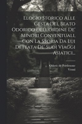 Elogio Storico Alle Gesta Del Beato Odorico Dell'ordine De' Minori Conventuali, Con La Storia Da Lui Dettata De' Suoi Viaggi Asiatici... 1