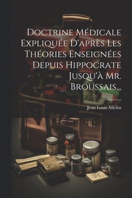 Doctrine Médicale Expliquée D'après Les Théories Enseignées Depuis Hippocrate Jusqu'à Mr. Broussais...