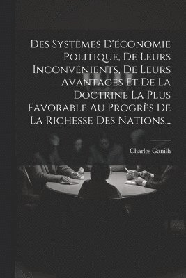Des Systèmes D'économie Politique, De Leurs Inconvénients, De Leurs Avantages Et De La Doctrine La Plus Favorable Au Progrès De La Richesse Des Nations...