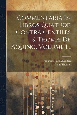 Commentaria In Libros Quatuor Contra Gentiles S. Thom De Aquino, Volume 1... 1