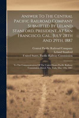 Leland Stanford, Central Pacific Railroad Company, United States Pacific Railway Commissi - Answer To The Central Pacific Railroad Company Submitted By Leland Stanford, President, At San Francisco, Cal., July 28th And 29th, 1887, Häftad