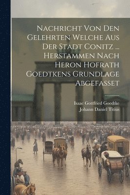 Nachricht Von Den Gelehrten Welche Aus Der Stadt Conitz ... Herstammen Nach Heron Hofrath Goedtkens Grundlage Abgefasset 1