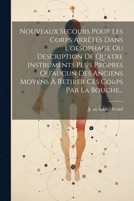 Nouveaux Secours Pour Les Corps Arrts Dans L'oesophage Ou Description De Quatre Instruments Plus Propres Qu'aucun Des Anciens Moyens  Retirer Ces Corps Par La Bouche... 1