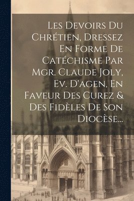 Les Devoirs Du Chrtien, Dressez En Forme De Catchisme Par Mgr. Claude Joly, Ev. D'agen, En Faveur Des Curez & Des Fidles De Son Diocse... 1