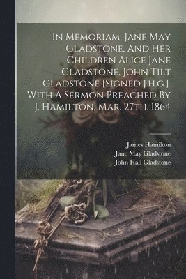 John Hall Gladstone, James Hamilton - In Memoriam, Jane May Gladstone, And Her Children Alice Jane Gladstone, John Tilt Gladstone [signed J.h.g.]. With A Sermon Preached By J. Hamilton, Mar. 27th, 1864, Häftad