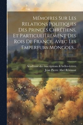 Mmoires Sur Les Relations Politiques Des Princes Chrtiens, Et Particulirement Des Rois De France, Avec Les Empereurs Mongols... 1