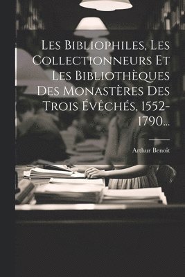 Les Bibliophiles, Les Collectionneurs Et Les Bibliothèques Des Monastères Des Trois Évêchés, 1552-1790...