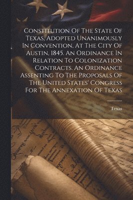 Constitution Of The State Of Texas, Adopted Unanimously In Convention, At The City Of Austin, 1845. An Ordinance In Relation To Colonization Contracts. An Ordinance Assenting To The Proposals Of The 1