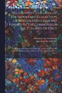 bokomslag Illustrated Catalogue Of The Important Collection Of Persian Musulman Art Formed By The Connoisseur Mr. C. Filippo Of Italy
