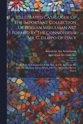 bokomslag Illustrated Catalogue Of The Important Collection Of Persian Musulman Art Formed By The Connoisseur Mr. C. Filippo Of Italy