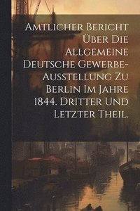 bokomslag Amtlicher Bericht ber die allgemeine Deutsche Gewerbe-Ausstellung zu Berlin im Jahre 1844. Dritter und letzter Theil.