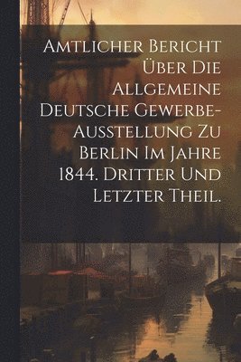 Amtlicher Bericht ber die allgemeine Deutsche Gewerbe-Ausstellung zu Berlin im Jahre 1844. Dritter und letzter Theil. 1