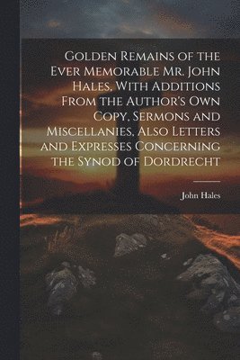 John Hales - Golden Remains of the Ever Memorable Mr. John Hales, With Additions From the Author's Own Copy, Sermons and Miscellanies, Also Letters and Expresses Concerning the Synod of Dordrecht, Häftad