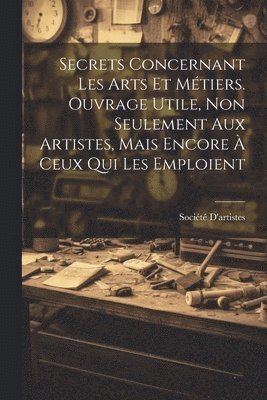 bokomslag Secrets Concernant Les Arts Et Métiers. Ouvrage Utile, Non Seulement Aux Artistes, Mais Encore À Ceux Qui Les Emploient