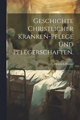 Geschichte christlicher Kranken-Pflege und Pflegerschaften. 1