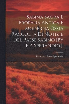 Sabina Sagra E Profana Antica E Moderna Ossia Raccolta Di Notizie Del Paese Sabino [By F.P. Sperandio.]. 1