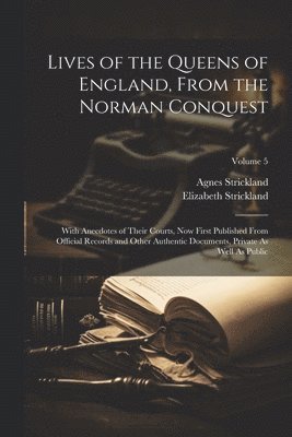 Lives of the Queens of England, From the Norman Conquest: With Anecdotes of Their Courts, Now First Published From Official Records and Other Authenti 1