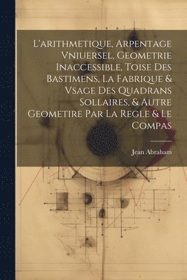 bokomslag L'arithmetique, Arpentage Vniuersel, Geometrie Inaccessible, Toise Des Bastimens, La Fabrique & Vsage Des Quadrans Sollaires, & Autre Geometire Par La Regle & Le Compas