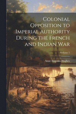 Colonial Opposition to Imperial Authority During the French and Indian War; Volume 1 1