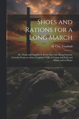 Shoes and Rations for a Long March; or, Needs and Supplies in Every-day Life; Being Sermon-growths From an Army Chaplain's Talks in Camp and Field and Prison and at Home 1