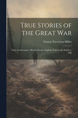 Francis Trevelyan Miller - True Stories of the Great war; Tales of Adventure--heroic Deeds--exploits Told by the Soldiers, Offi, Häftad