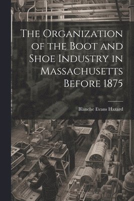 bokomslag The Organization of the Boot and Shoe Industry in Massachusetts Before 1875