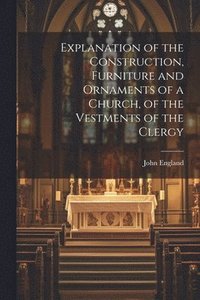 bokomslag Explanation of the Construction, Furniture and Ornaments of a Church, of the Vestments of the Clergy